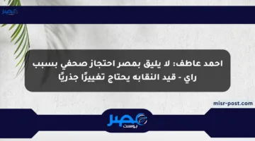 أحمد عاطف: لا يليق بمصر احتجاز صحفي بسبب رأي – قيد النقابة يحتاج تغييرًا جذريًا